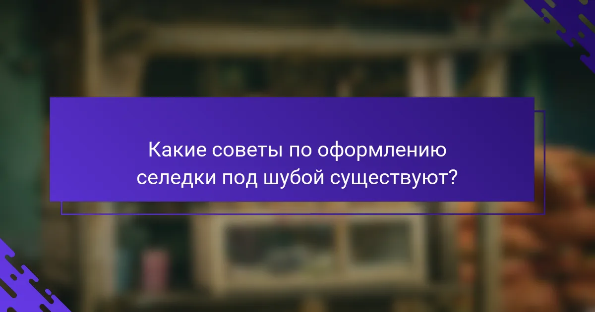 Какие советы по оформлению селедки под шубой существуют?