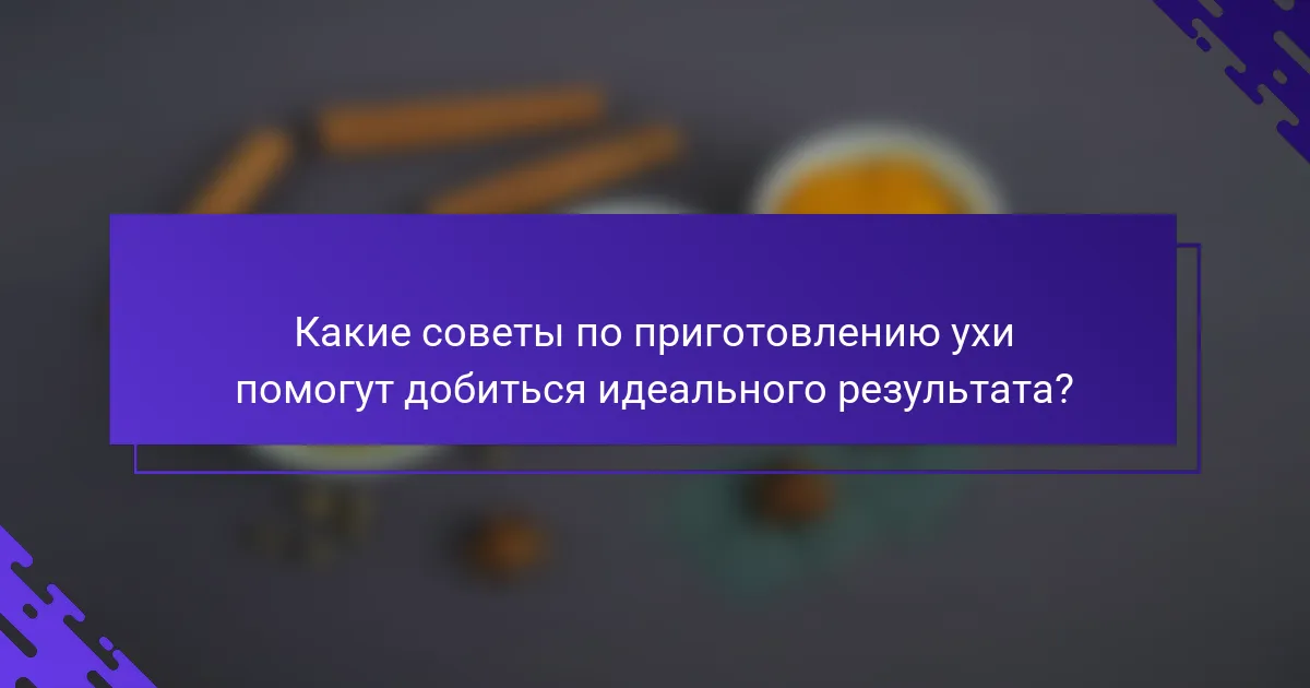 Какие советы по приготовлению ухи помогут добиться идеального результата?