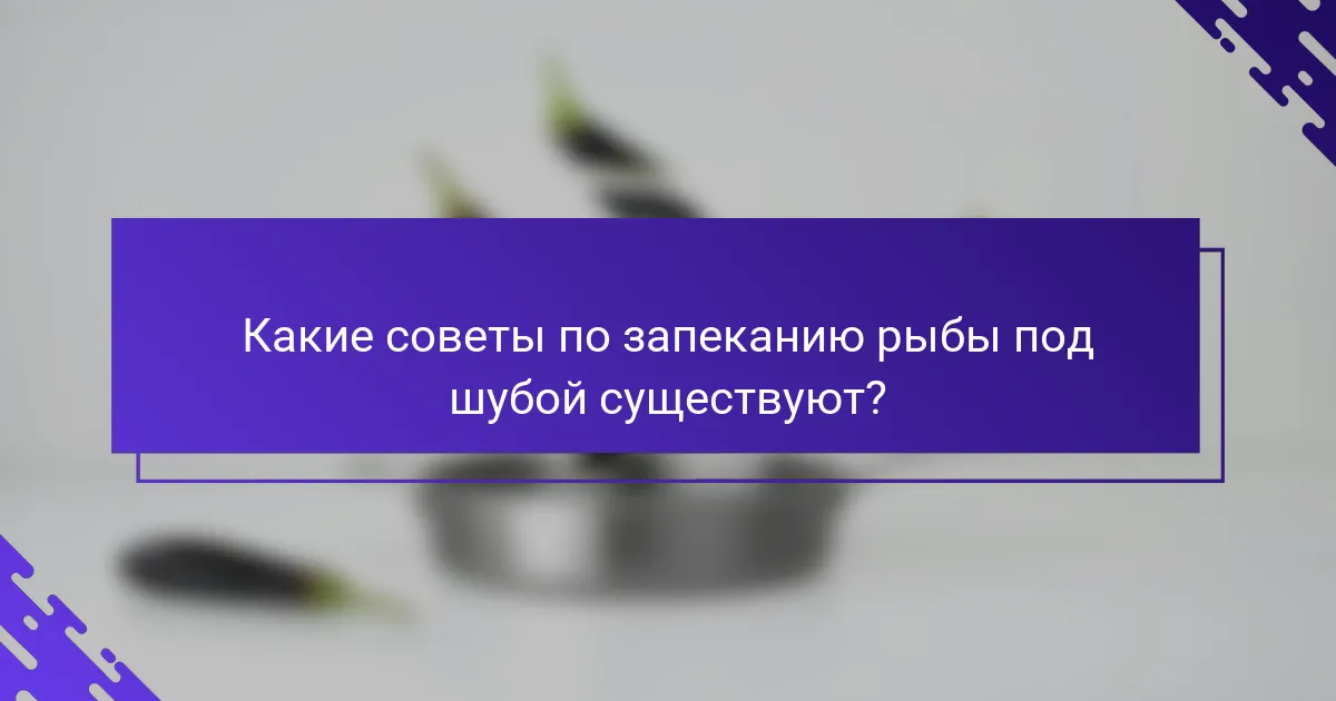 Какие советы по запеканию рыбы под шубой существуют?