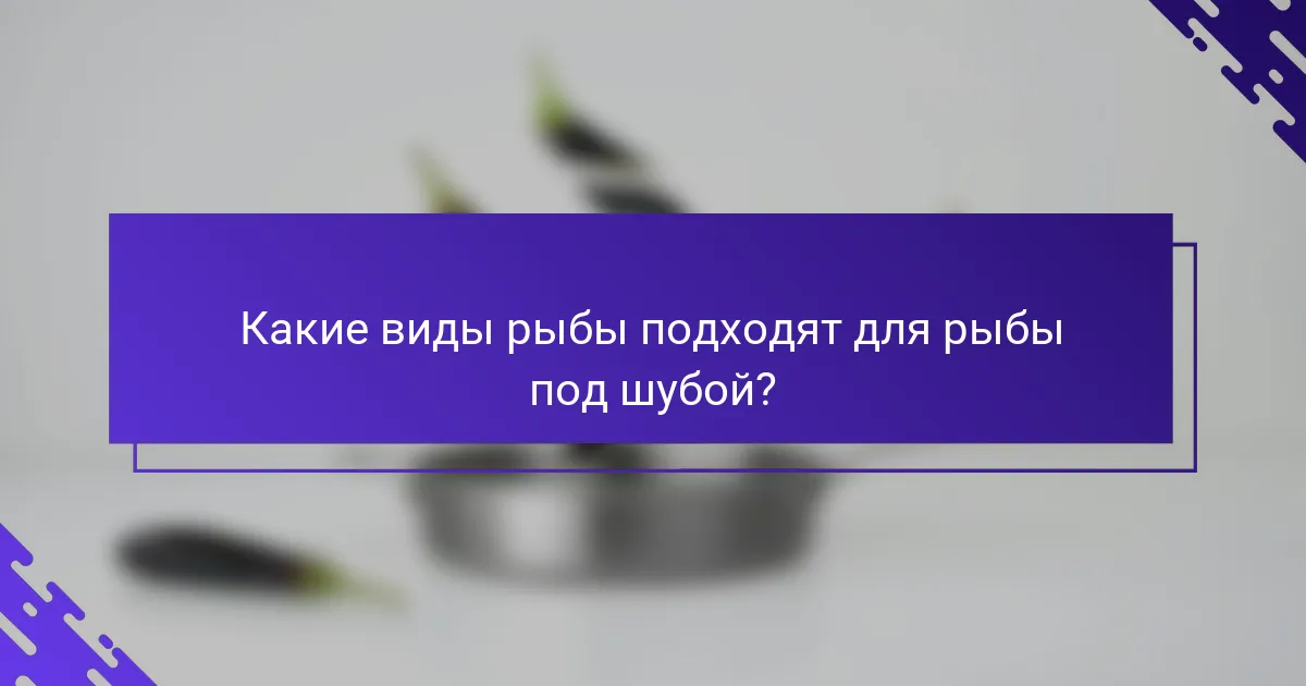 Какие виды рыбы подходят для рыбы под шубой?